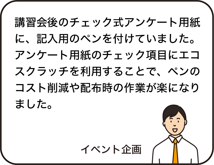 講習会後のチェック式アンケート用紙に、記入用のペンを付けていました。アンケート用紙のチェック項目にエコスクラッチを利用することで、ペンのコスト削減や配布時の作業が楽になりました。